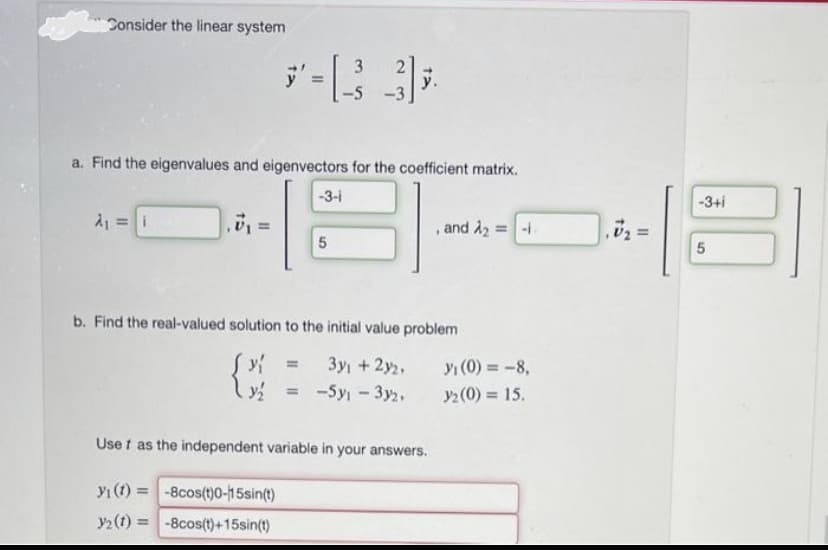 Consider the linear system
a. Find the eigenvalues and eigenvectors for the coefficient matrix.
A₁ = i
*-[33];
-5 -3
.7₁
-3-1
5
b. Find the real-valued solution to the initial value problem
y =
{{
3y + 2y₂,
-5y₁ - 3y2,
and A₂ = -1.
Usef as the independent variable in your answers.
y₁ (t)=
-8cos(t)0-15sin(t)
y2 (t)= -8cos(t)+15sin(t)
y₁ (0) = -8,
32 (0) = 15.
-3+i
5