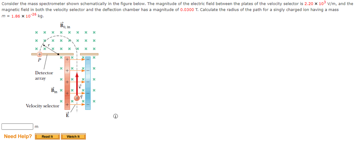 Consider the mass spectrometer shown schematically in the figure below. The magnitude of the electric field between the plates of the velocity selector is 2.20 x 10³ V/m, and the
magnetic field in both the velocity selector and the deflection chamber has a magnitude of 0.0300 T. Calculate the radius of the path for a singly charged ion having a mass
m = 1.86 x 10-26
kg.
x
Need Help?
X
X
P
X
m
x
x *
% X x
Detector
array
Velocity selector
Bo, in
X
Read It
X
x
X
X
É
x
x
X
X
100
V
****
+9
Watch It
X *
x
x
*
*
*
X
x
x
X