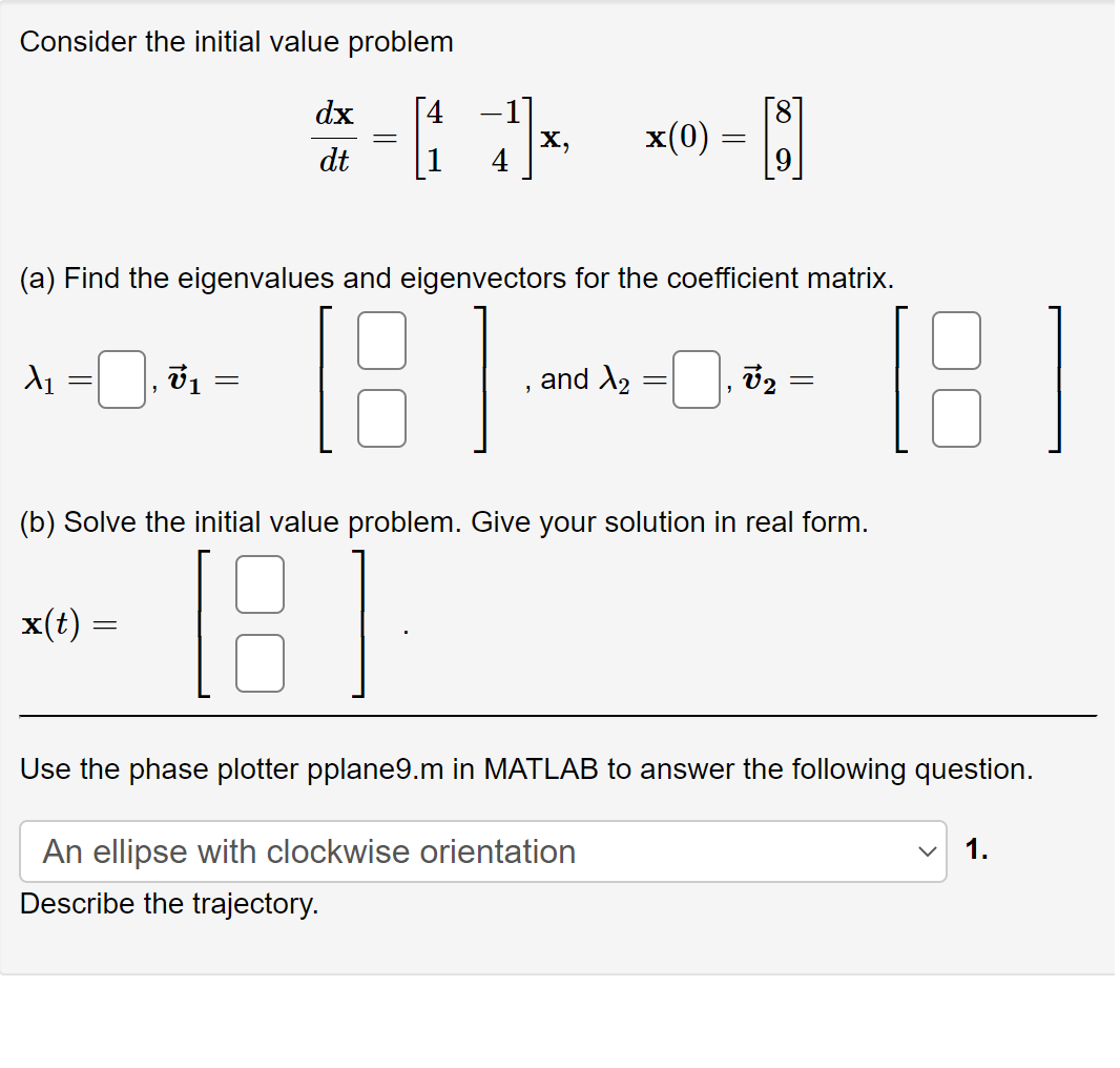 Consider the initial value problem
dx 4
dt
X₁
1
x(t) =
(a) Find the eigenvalues and eigenvectors for the coefficient matrix.
[18]
7₁
=
=
7¹x₁
X,
"
and X₂
x(0) =
=
-
An ellipse with clockwise orientation
Describe the trajectory.
V2
(b) Solve the initial value problem. Give your solution in real form.
18
=
8
Use the phase plotter pplane9.m in MATLAB to answer the following question.
1.