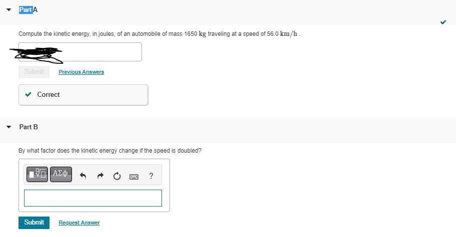 Part A
Compute the kinetic energy, in joules, of an automobile of mass 1650 kg traveling at a speed of 56.0 km/h.
Submit
Correct
Part B
Previous Answers
By what factor does the kinetic energy change if the speed is doubled?
Submit
| ΑΣΦ
Request Answer
BMW ?