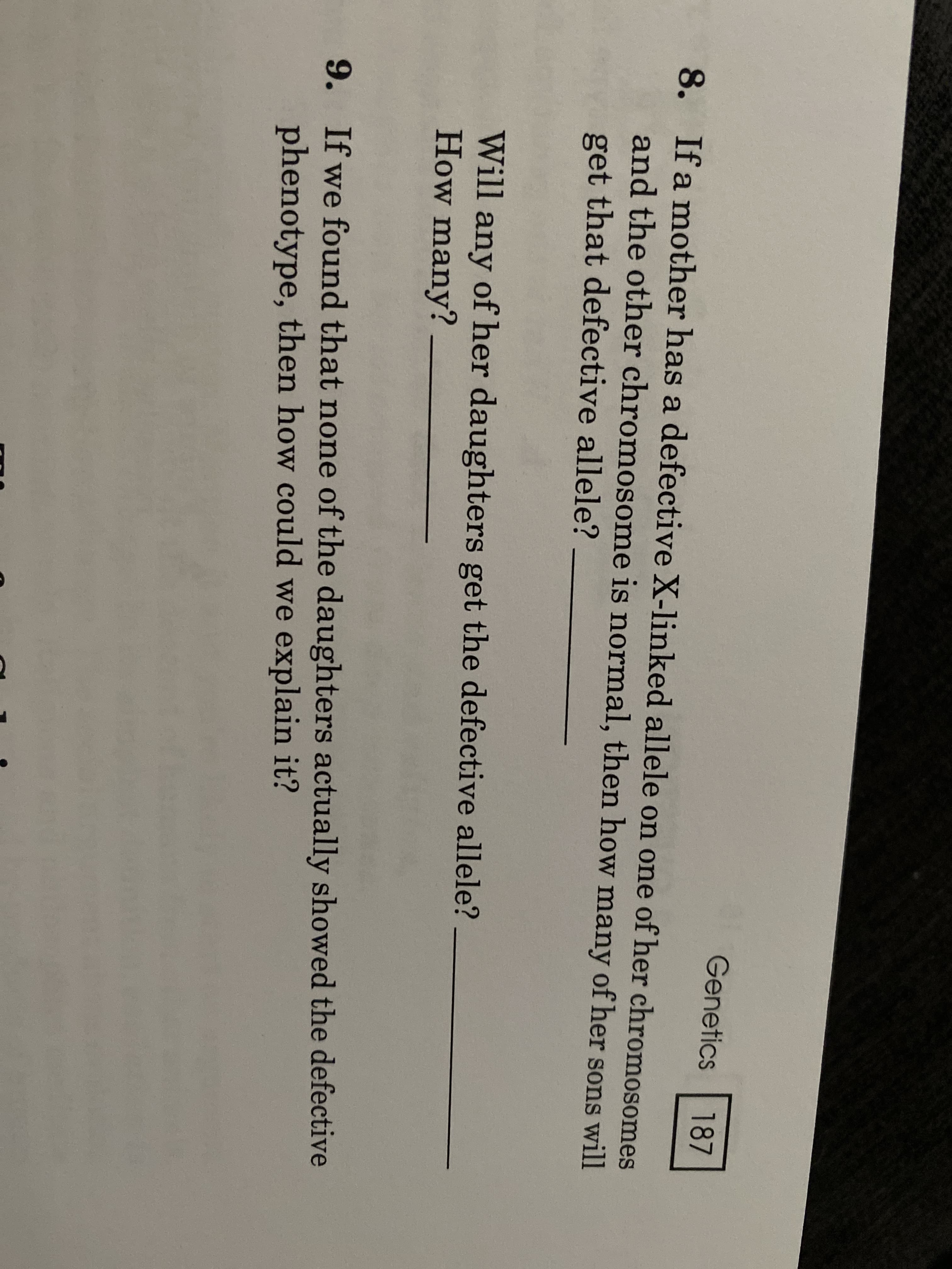 Genetics
187
8. If a mother has a defective X-linked allele on one of her chromosomes
and the other chromosome is normal, then how many of her sons will
get that defective allele?
Will any of her daughters get the defective allele?
How many?
9. If we found that none of the daughters actually showed the defective
phenotype, then how could we explain it?
