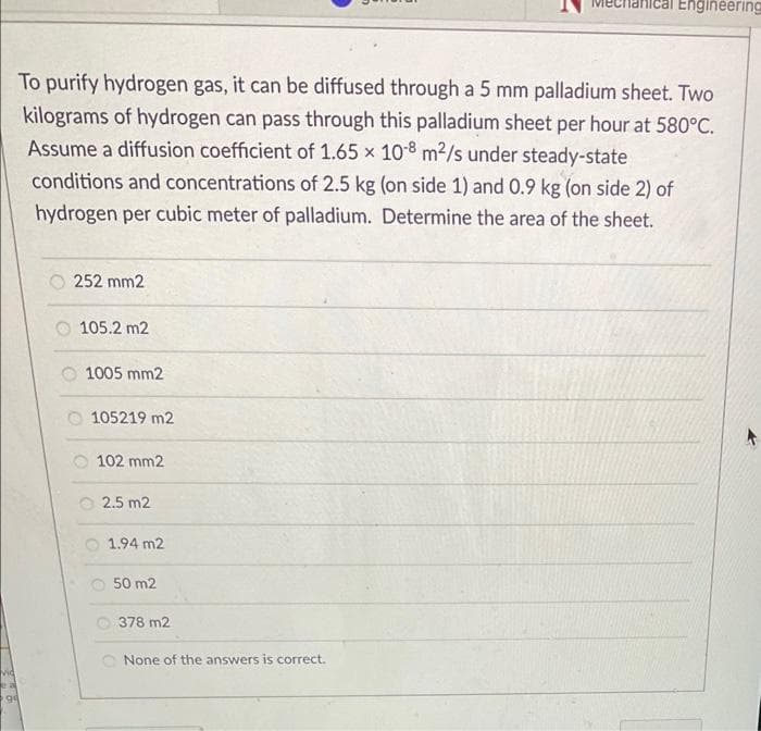 Engineering
To purify hydrogen gas, it can be diffused through a 5 mm palladium sheet. Two
kilograms of hydrogen can pass through this palladium sheet per hour at 580°C.
Assume a diffusion coefficient of 1.65 x 108 m2/s under steady-state
conditions and concentrations of 2.5 kg (on side 1) and 0.9 kg (on side 2) of
hydrogen per cubic meter of palladium. Determine the area of the sheet.
252 mm2
105.2 m2
1005 mm2
105219 m2
102 mm2
2.5 m2
1.94 m2
O 50 m2
378 m2
None of the answers is correct.
