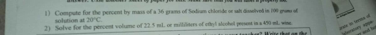 1) Compute for the percent by mass of a 36 grams of Sodium chloride or salt dissolved in 100 grams of
solution at 20°C.
2) Solve for the percent volume of 22.5 mL or milliliters of ethyl alcohol present in a 450 mL wine.
uour her? Write that on the
taach
Jaboratory appa-
r and hot
arate in terms of
