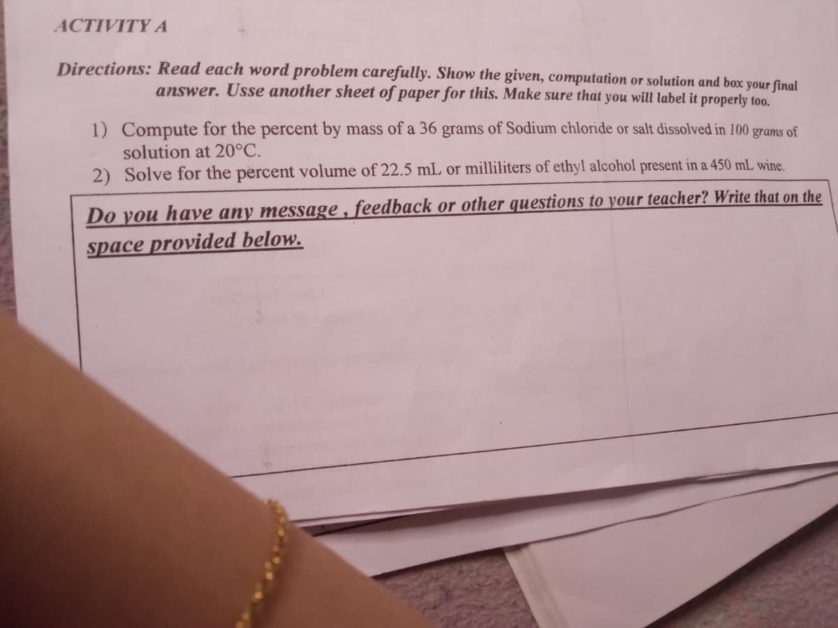 ACTIVITY A
Directions: Read each word problem carefully. Show the given, computation or solution and box your final
answer. Usse another sheet of paper for this. Make sure that you will label it properly too.
1) Compute for the percent by mass of a 36 grams of Sodium chloride or salt dissolved in 100 grams of
solution at 20°C.
2) Solve for the percent volume of 22.5 mL or milliliters of ethyl alcohol present in a 450 mL wine.
Do you have any message , feedback or other questions to your teacher? Write that on the
space provided below.
