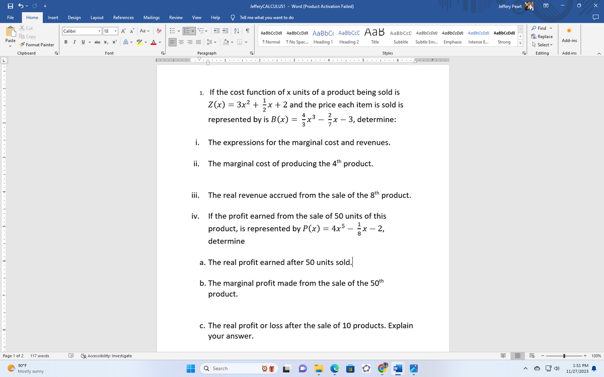 File
………………. 7…………・・・ 6 ・・・・・・・ 5・・・・・・・ 4・・・・・・ 3・・・・・・・・・……….………….
Cut
E Copy
Paste
Home Insert Design Layout References
Format Painter
Clipboard
Page 1 of 2
117 words
90°F
Mostly sunny
G
Calibri
B I
0:3
18
Uabe X₂
x²
Font
Mailings
A A
Aa ✓ P
A at A.
Accessibility: Investigate
Review
View Help
1.... .8.
■
HE
Paragraph
ii.
← →
iii.
AL
JefferyCALCULUS1 - Word (Product Activation Failed)
=
Tell me what you want to do
Styles
A***¹***・・・ 2・・・・・・・ 3 ・・・・・・ 4 ・・・・・・ 5 ・・・・・・・ 6 ・・・8・・・ 7 ・・・
1
¶
Q Search
G
1. If the cost function of x units of a product being sold is
1
Z(x)
3x² + x + 2 and the price each item is sold is
represented by is B(x) = x³ – ²x − 3, determine:
i. The expressions for the marginal cost and revenues.
The marginal cost of producing the 4th product.
AaBbCcDdE AaBbCcDdi AaBbC AaBbCct AaB AaBbcct AaBbCcDdt AaBbCcDdt AaBbCcDdt AaBbCcDdE
Subtitle
¶ Normal
Intense E...
Subtle Em... Emphasis
Strong
Title
1 No Spac... Heading 1 Heading 2
The real revenue accrued from the sale of the 8th product.
iv.
1
If the profit earned from the sale of 50 units of this
product, is represented by P(x)
4x5-²/x-
x - 2,
determine
a. The real profit earned after 50 units sold.
b. The marginal profit made from the sale of the 50th
product.
=
c. The real profit or loss after the sale of 10 products. Explain
your answer.
Jeffery Peart
D
E
R
Find v
abc Replace
Select
Editing
E
[4
Add-ins
Add-ins
1:51 PM
11/27/2023
хо
<
100%