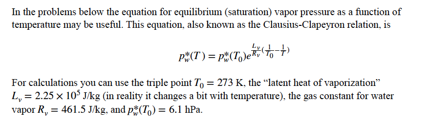 In the problems below the equation for equilibrium (saturation) vapor pressure as a function of
temperature may be useful. This equation, also known as the Clausius-Clapeyron relation, is
P#(T)= p#(T,)eR, To
For calculations you can use the triple point T, = 273 K, the "latent heat of vaporization"
L,
= 2.25 x 10° J/kg (in reality it changes a bit with temperature), the gas constant for water
vapor R, = 461.5 J/kg, and p*(T,) = 6.1 hPa.
