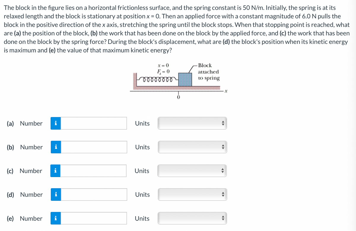 The block in the figure lies on a horizontal frictionless surface, and the spring constant is 50 N/m. Initially, the spring is at its
relaxed length and the block is stationary at position x = 0. Then an applied force with a constant magnitude of 6.0 N pulls the
block in the positive direction of the x axis, stretching the spring until the block stops. When that stopping point is reached, what
are (a) the position of the block, (b) the work that has been done on the block by the applied force, and (c) the work that has been
done on the block by the spring force? During the block's displacement, what are (d) the block's position when its kinetic energy
is maximum and (e) the value of that maximum kinetic energy?
X = 0
Block
F = 0
attached
to spring
(a) Number
Units
(b) Number
i
Units
(c) Number
Units
(d) Number
Units
(e) Number
Units
