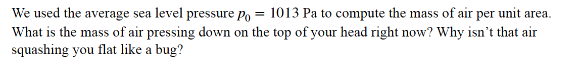 We used the average sea level pressure Po
= 1013 Pa to compute the mass of air per unit area.
What is the mass of air pressing down on the top of your head right now? Why isn't that air
squashing you flat like a bug?
