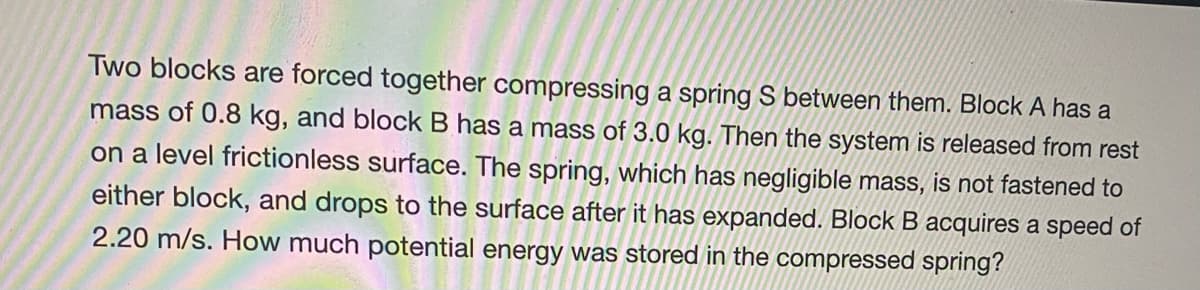 ### Physics Problem: Understanding Potential Energy in a Compressed Spring

Two blocks are forced together compressing a spring \( S \) between them. Block A has a mass of 0.8 kg, and Block B has a mass of 3.0 kg. Then the system is released from rest on a level frictionless surface. The spring, which has negligible mass, is not fastened to either block, and drops to the surface after it has expanded. Block B acquires a speed of 2.20 m/s. How much potential energy was stored in the compressed spring?

#### Explanation:

This problem involves concepts from mechanics, specifically dealing with conservation of momentum and potential energy stored in a spring. Since the surface is frictionless, we can assume that no external forces act on the system other than the spring force. This allows us to use the principle of conservation of momentum and energy.

To find the potential energy stored in the compressed spring, we can follow these steps:

1. **Conservation of Momentum:**
   - Before the system is released, the total momentum is 0 because both blocks are at rest.
   - When the system is released, the momentum of Block A and Block B must be equal and opposite to keep the total momentum zero.
   
2. **Determine the Speed of Block A:**
   - Let \( v_A \) be the speed of Block A after the spring releases.
   - According to the conservation of momentum:
     \[
     m_A v_A = m_B v_B
     \]
   - Substituting the given values:
     \[
     0.8 \text{ kg} \cdot v_A = 3.0 \text{ kg} \cdot 2.20 \text{ m/s}
     \]
   - Solving for \( v_A \):
     \[
     v_A = \frac{3.0 \text{ kg} \cdot 2.20 \text{ m/s}}{0.8 \text{ kg}} = 8.25 \text{ m/s}
     \]

3. **Conservation of Energy:**
   - The potential energy stored in the spring is converted into the kinetic energy of both blocks.
   - The total kinetic energy after the release can be given by:
     \[
     \frac{1}{2} m_A v_A^2 + \frac{1}{2} m_B v