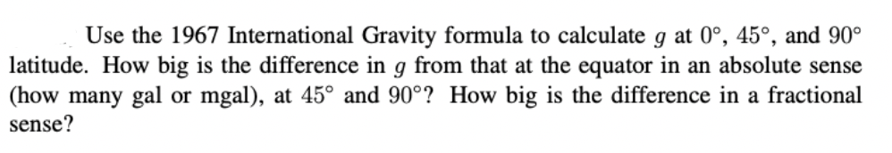 Use the 1967 International Gravity formula to calculate g at 0°, 45°, and 90°
latitude. How big is the difference in g from that at the equator in an absolute sense
(how many gal or mgal), at 45° and 90°? How big is the difference in a fractional
sense?
