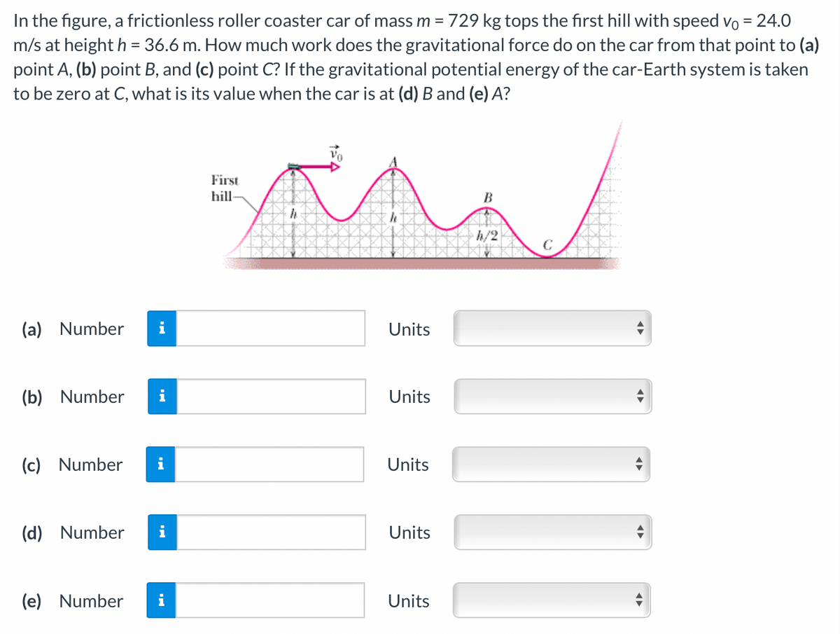 In the figure, a frictionless roller coaster car of mass m = 729 kg tops the first hill with speed vo = 24.0
m/s at height h = 36.6 m. How much work does the gravitational force do on the car from that point to (a)
point A, (b) point B, and (c) point C? If the gravitational potential energy of the car-Earth system is taken
to be zero at C, what is its value when the car is at (d) B and (e) A?
First
hill-
B
h/2
(a) Number
i
Units
(b) Number
i
Units
(c) Number
i
Units
(d) Number
i
Units
(e) Number
i
Units
