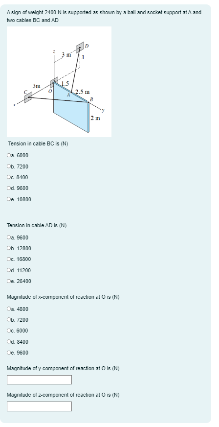 A sign of weight 2400 N is supported as shown by a ball and socket support at A and
two cables BC and AD
3m
0
3 m
1.5
A
Tension in cable BC is (N)
Oa. 6000
Ob. 7200
Oc. 8400
Od. 9600
Oe. 10800
Tension in cable AD is (N)
Oa. 9600
Ob. 12800
Oc. 16800
Od. 11200
Oe. 26400
2.5 m
B
2 m
y
Magnitude of x-component of reaction at O is (N)
Oa. 4800
Ob. 7200
Oc. 6000
Od. 8400
Oe. 9600
Magnitude of y-component of reaction at O is (N)
Magnitude of z-component of reaction at O is (N)