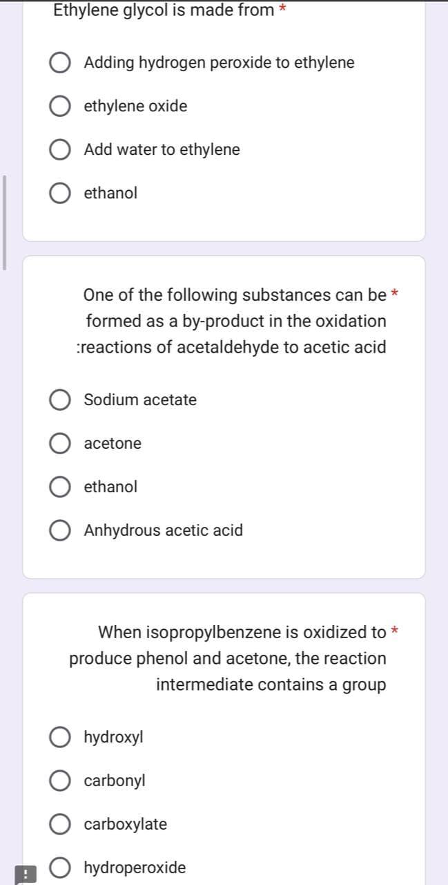 !
Ethylene glycol is made from *
Adding hydrogen peroxide to ethylene
ethylene oxide
Add water to ethylene
ethanol
One of the following substances can be *
formed as a by-product in the oxidation
reactions of acetaldehyde to acetic acid
Sodium acetate
acetone
ethanol
Anhydrous acetic acid
When isopropylbenzene is oxidized to *
produce phenol and acetone, the reaction
intermediate contains a group
hydroxyl
carbonyl
carboxylate
Ohydroperoxide