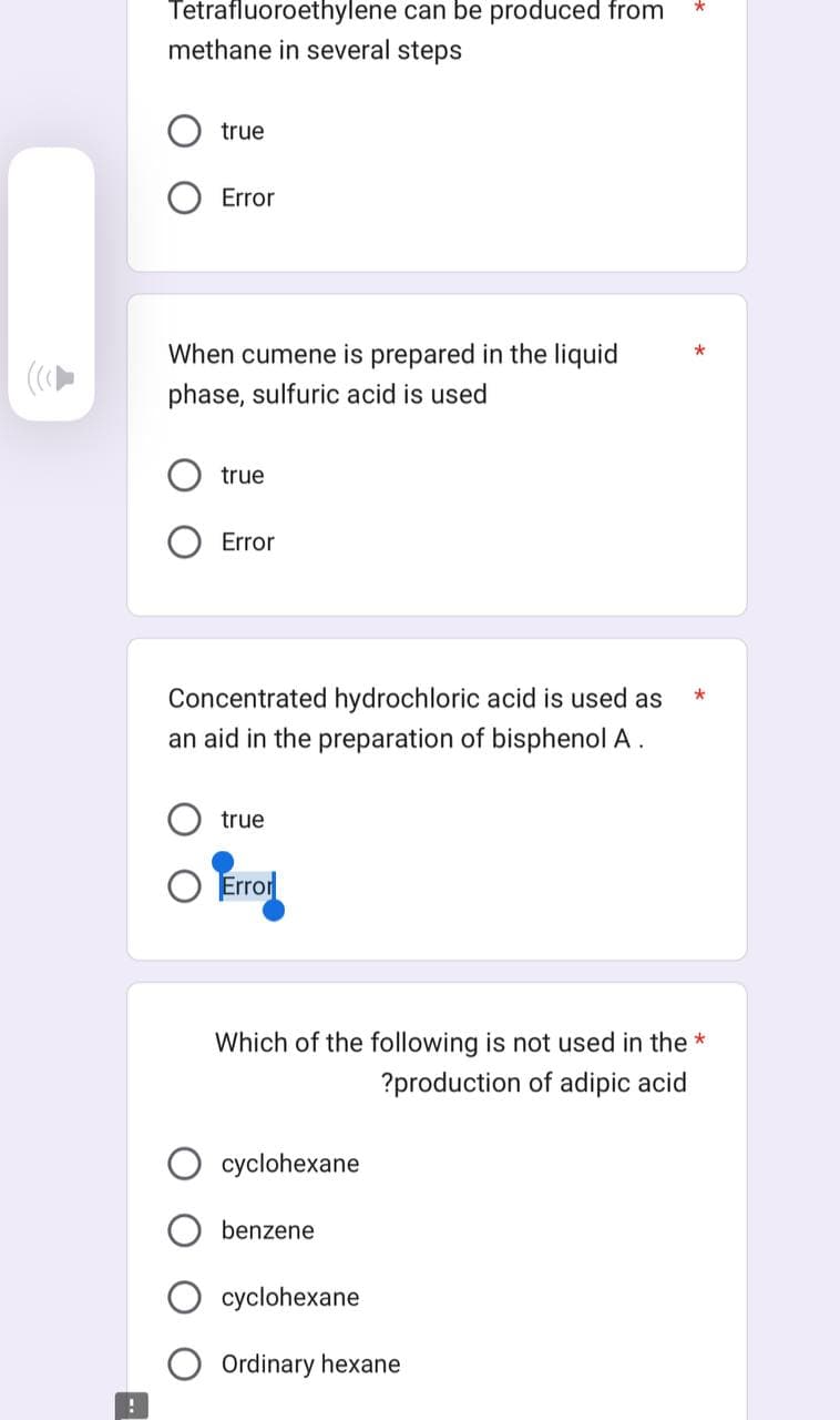 !
Tetrafluoroethylene can be produced from
methane in several steps
true
Error
When cumene is prepared in the liquid
phase, sulfuric acid is used
true
Error
Concentrated hydrochloric acid is used as
an aid in the preparation of bisphenol A.
true
O Error
cyclohexane
Which of the following is not used in the *
?production of adipic acid
benzene
cyclohexane
*
Ordinary hexane
*