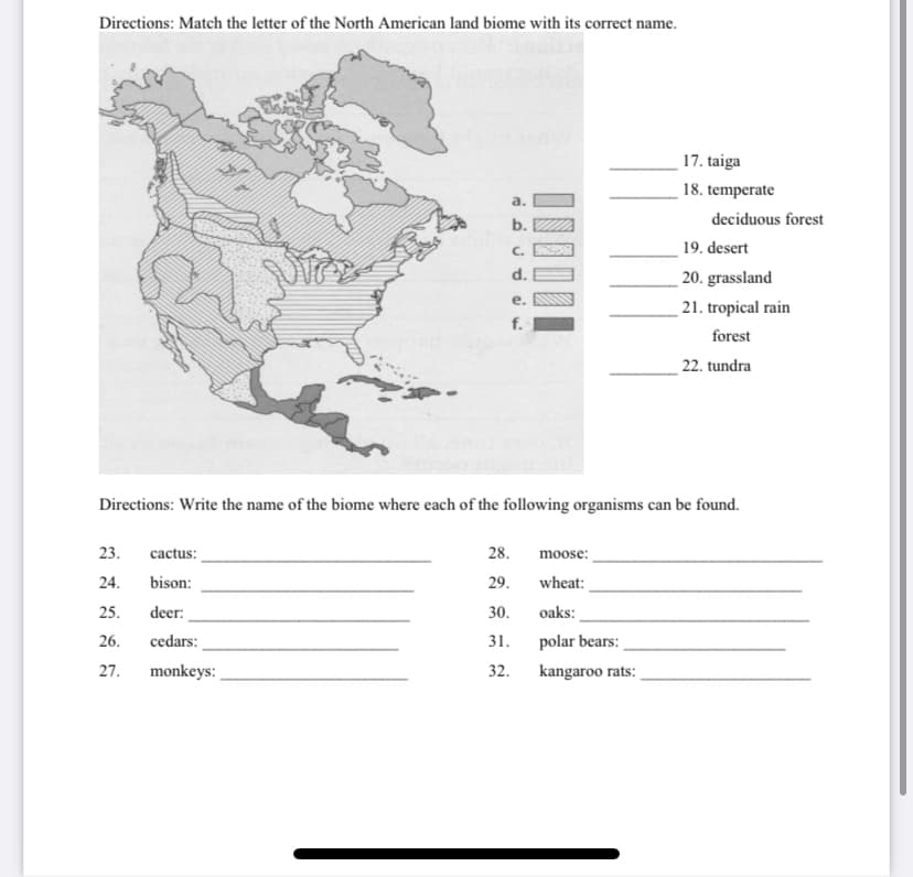 Directions: Match the letter of the North American land biome with its correct name.
17. taiga
18. temperate
a.
deciduous forest
b.
C.
19. desert
d.
20. grassland
е.
21. tropical rain
f.
forest
22. tundra
Directions: Write the name of the biome where each of the following organisms can be found.
23.
cactus:
28.
moose:
24.
bison:
29.
wheat:
25.
deer:
30.
oaks:
26.
cedars:
31.
polar bears:
27. monkeys:
32.
kangaroo rats:
