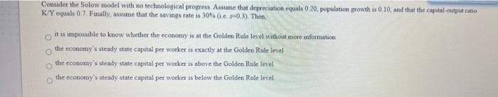 Consider the Solow model with no technological progress. Aasume that depreciation equals 0.20, population growth is 0.10, and that the capital-output ratio
K/Y equals 0.7. Finally, assume that the savings rate is 30% (ie. a0.3). Then,
it is impossible to know whether the economy is at the Golden Rule level without more information
the economy's steady state capital per worker is exactly at the Golden Rule level
the economy's steady state capital per worker is above the Golden Rule level
the economy's steady state capital per worker is below the Golden Rule level

