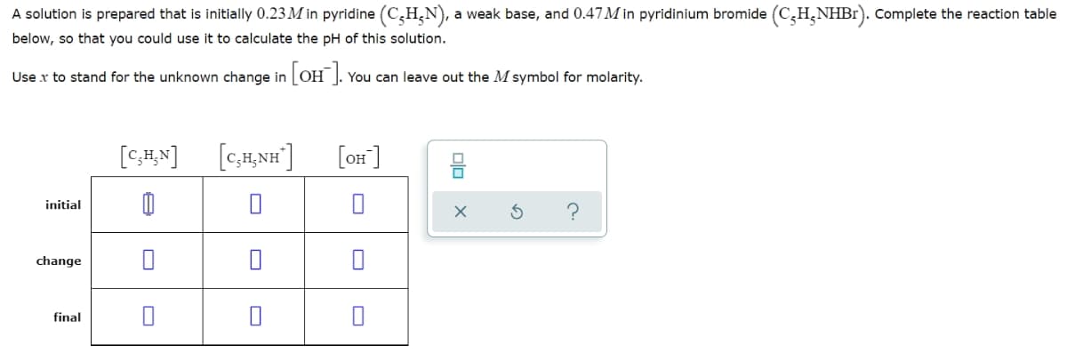 A solution is prepared that is initially 0.23 M in pyridine (C,H,N), a weak base, and 0.47M in pyridinium bromide (C,H,NHB1). Complete the reaction table
below, so that you could use it to calculate the pH of this solution.
Use x to stand for the unknown change in OH ]. You can leave out the M symbol for molarity.
[C;H,N]
[c,H,NH"]
[OH]
initial
change
final
