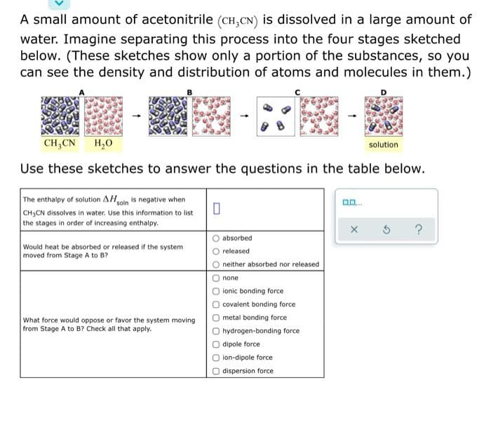 A small amount of acetonitrile (CH,CN) is dissolved in a large amount of
water. Imagine separating this process into the four stages sketched
below. (These sketches show only a portion of the substances, so you
can see the density and distribution of atoms and molecules in them.)
CH,CN
H,0
solution
Use these sketches to answer the questions in the table below.
The enthalpy of solution AHoln is negative when
CH3CN dissolves in water. Use this information to list
the stages in order of increasing enthalpy.
?
absorbed
Would heat be absorbed or released if the system
moved from Stage A to B?
released
neither absorbed nor released
none
lonic bonding force
covalent bonding force
What force would oppose or favor the system moving
metal bonding force
from Stage A to B? Check all that apply.
hydrogen-bonding force
dipole force
ion-dipole force
dispersion force
O O O OO
