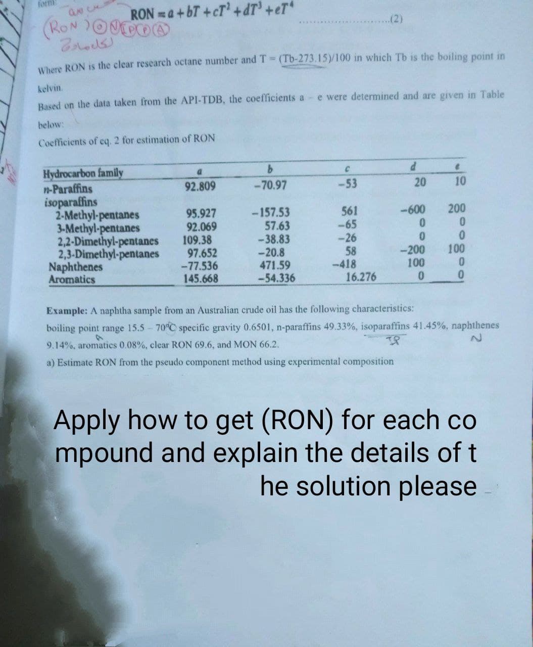 formi
RON a+bT+cT'+dT' +eT*
(2)
Where RON is the clear research octane number and T (Tb-273.15)/100 in which Tb is the boiling point in
kelvin.
Based on the data taken from the API-TDB, the coefficients a- e were determined and are given in Table
below:
Coefficients of eq. 2 for estimation of RON
Hydrocarbon family
n-Paraffins
isoparaffins
2-Methyl-pentanes
3-Methyl-pentanes
2,2-Dimethyl-pentanes
2,3-Dimethyl-pentanes
Naphthenes
Aromatics
92.809
-70.97
-53
20
10
-600
200
95.927
92.069
109.38
97.652
-77.536
145.668
-157.53
57.63
-38.83
-20.8
471.59
-54.336
561
-65
-26
58
-418
16.276
0.
100
-200
100
0.
Example: A naphtha sample from an Australian crude oil has the following characteristics:
boiling point range 15.5 70 C specific gravity 0.6501, n-paraffins 49.33%, isoparaffins 41.45%, naphthenes
IP
9.14%, aromatics 0.08%, clear RON 69.6, and MON 66.2.
a) Estimate RON from the pseudo component method using experimental composition
Apply how to get (RON) for each co
mpound and explain the details of t
he solution please
