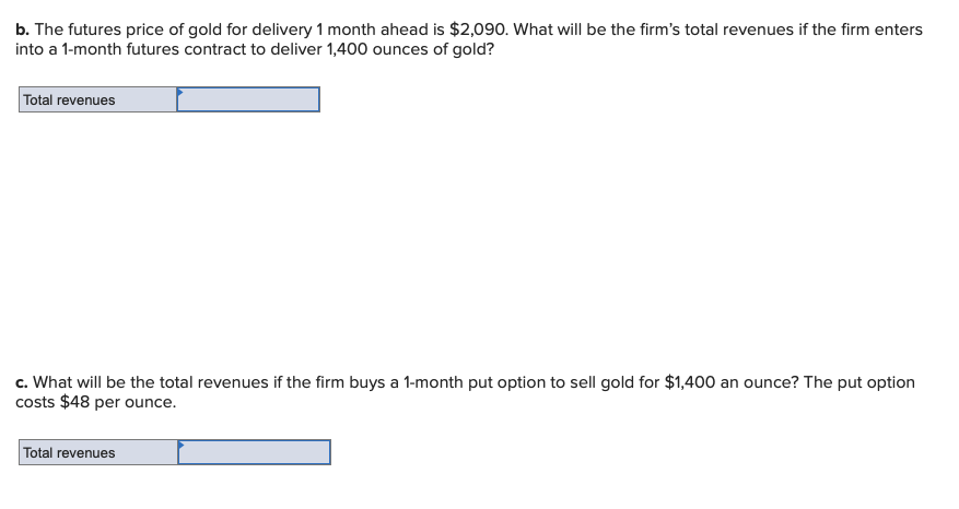 b. The futures price of gold for delivery 1 month ahead is $2,090. What will be the firm's total revenues if the firm enters
into a 1-month futures contract to deliver 1,400 ounces of gold?
Total revenues
c. What will be the total revenues if the firm buys a 1-month put option to sell gold for $1,400 an ounce? The put option
costs $48 per ounce.
Total revenues
