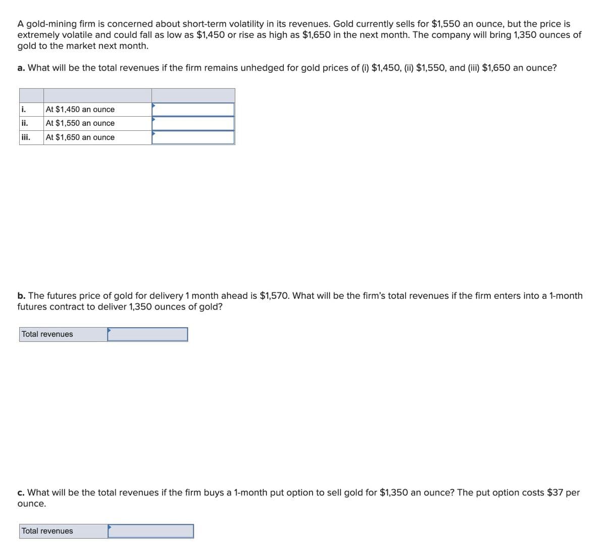 A gold-mining firm is concerned about short-term volatility in its revenues. Gold currently sells for $1,550 an ounce, but the price is
extremely volatile and could fall as low as $1,450 or rise as high as $1,650 in the next month. The company will bring 1,350 ounces of
gold to the market next month.
a. What will be the total revenues if the firm remains unhedged for gold prices of (i) $1,450, (ii) $1,550, and (iii) $1,650 an ounce?
i.
At $1,450 an ounce
i.
At $1,550 an ounce
iii.
At $1,650 an ounce
b. The futures price of gold for delivery 1 month ahead is $1,570. What will be the firm's total revenues if the firm enters into a 1-month
futures contract to deliver 1,350 ounces of gold?
Total revenues
c. What will be the total revenues if the firm buys a 1-month put option to sell gold for $1,350 an ounce? The put option costs $37 per
ounce.
Total revenues
