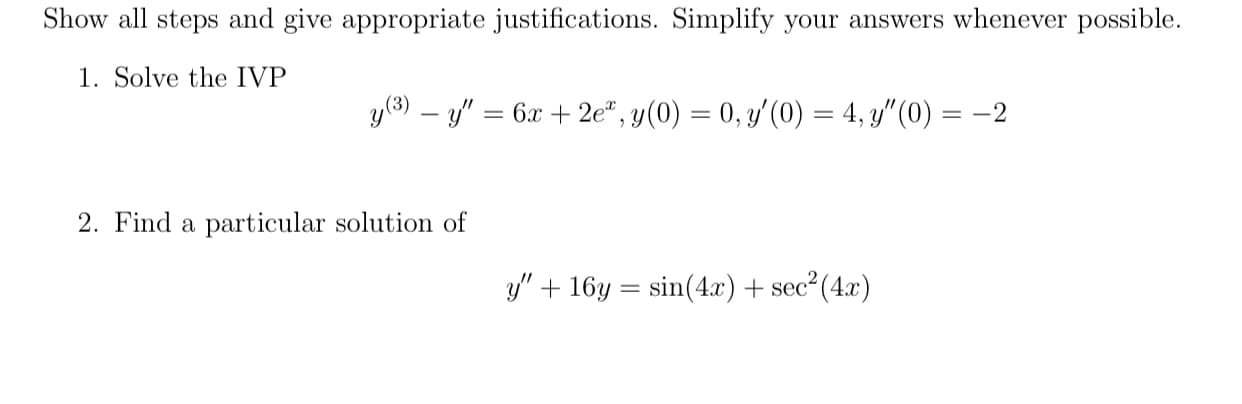 Show all steps and give appropriate justifications. Simplify your answers whenever possible.
1. Solve the IVP
y(3) – y" = 6x + 2e", y(0) = 0, y'(0) = 4, y"(0) :
2. Find a particular solution of
y" + 16y = sin(4.x)+ sec²(4x)
