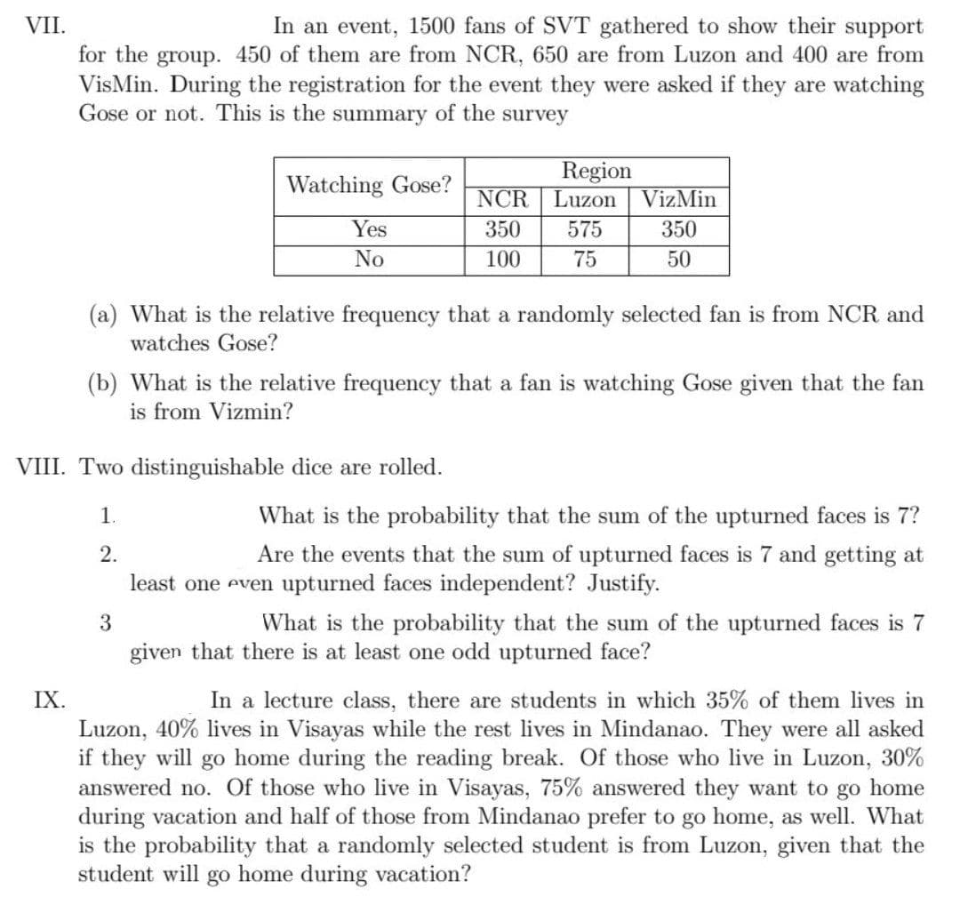 VII.
In an event, 1500 fans of SVT gathered to show their support
for the group. 450 of them are from NCR, 650 are from Luzon and 400 are from
VisMin. During the registration for the event they were asked if they are watching
Gose or not. This is the summary of the survey
Region
Luzon
Watching Gose?
NCR
VizMin
Yes
350
575
350
No
100
75
50
(a) What is the relative frequency that a randomly selected fan is from NCR and
watches Gose?
(b) What is the relative frequency that a fan is watching Gose given that the fan
is from Vizmin?
VIII. Two distinguishable dice are rolled.
1.
What is the probability that the sum of the upturned faces is 7?
2.
Are the events that the sum of upturned faces is 7 and getting at
least one even upturned faces independent? Justify.
3
What is the probability that the sum of the upturned faces is 7
given that there is at least one odd upturned face?
IX.
In a lecture class, there are students in which 35% of them lives in
Luzon, 40% lives in Visayas while the rest lives in Mindanao. They were all asked
if they will go home during the reading break. Of those who live in Luzon, 30%
answered no. Of those who live in Visayas, 75% answered they want to go home
during vacation and half of those from Mindanao prefer to go home, as well. What
is the probability that a randomly selected student is from Luzon, given that the
student will go home during vacation?
