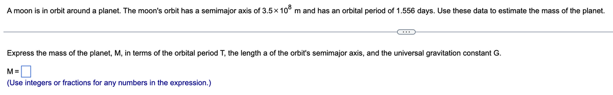 A moon is in orbit around a planet. The moon's orbit has a semimajor axis of 3.5x 10° m and has an orbital period of 1.556 days. Use these data to estimate the mass of the planet.
Express the mass of the planet, M, in terms of the orbital period T, the length a of the orbit's semimajor axis, and the universal gravitation constant G.
M =
(Use integers or fractions for any numbers in the expression.)

