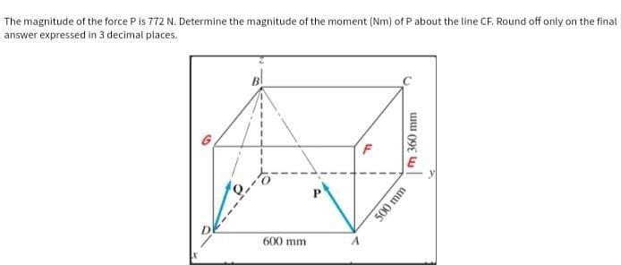 The magnitude of the force P is 772 N. Determine the magnitude of the moment (Nm) of P about the line CF. Round off only on the final
answer expressed in 3 decimal places.
B
G
600 mm
F
m 360 mm
500 mm