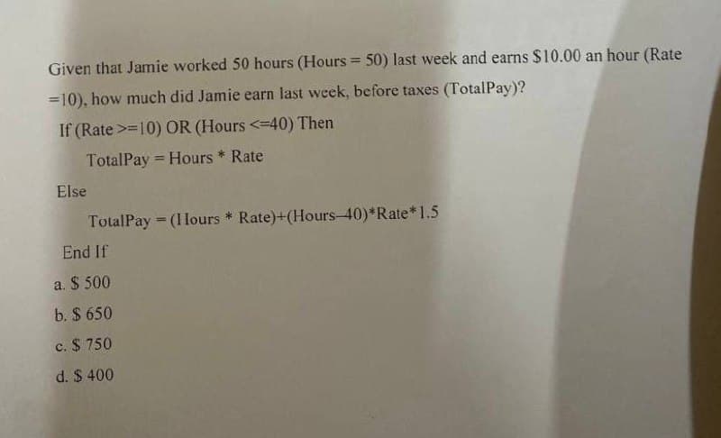 Given that Jamie worked 50 hours (Hours = 50) last week and earns $10.00 an hour (Rate
=10), how much did Jamie earn last week, before taxes (TotalPay)?
If (Rate >=10) OR (Hours <=40) Then
TotalPay
Hours * Rate
Else
TotalPay (I lours * Rate)+(Hours-40)*Rate* 1.5
End If
a. $500
b. $ 650
c. $750
d. $ 400