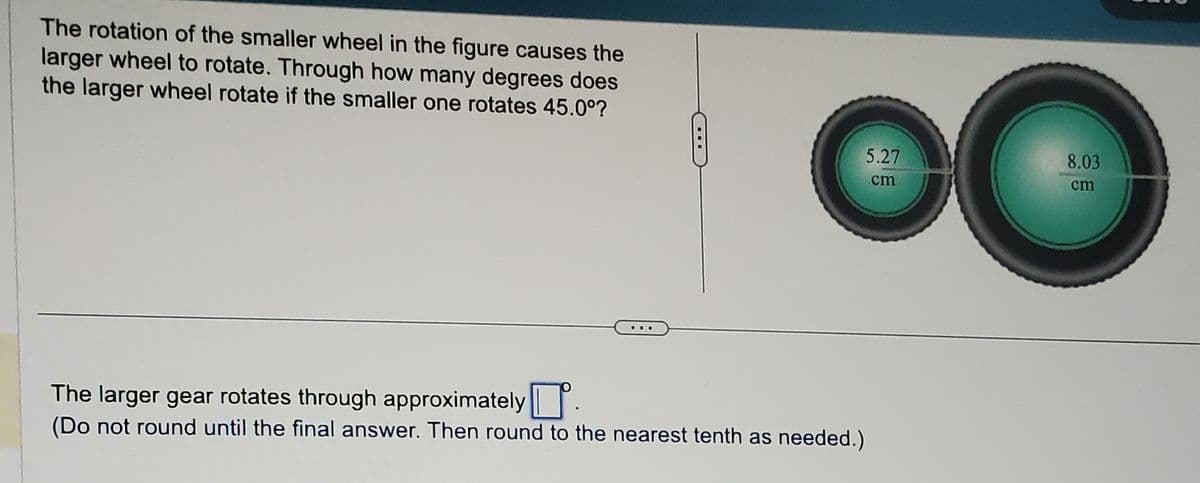 The rotation of the smaller wheel in the figure causes the
larger wheel to rotate. Through how many degrees does
the larger wheel rotate if the smaller one rotates 45.0°?
5.27
cm
O
The larger gear rotates through approximately
(Do not round until the final answer. Then round to the nearest tenth as needed.)
8.03
cm