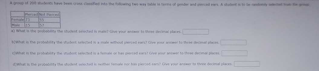 A group of 200 students have been cross classified into the following two way table in terms of gender and pierced ears. A student is to be radiomily selected from the genun
Pierced Not Pierced
55
57
Female 73
Male 15
a) What is the probability the student selected is male? Give your answer to three decimal places.
b)What is the probability the student selected is a male without pierced ears? Give your answer to three decimal places.
c)What is the probability the student selected is a female or has pierced ears? Give your answer to three decimal places.
d)What is the probability the student selected is neither female nor has pierced ears? Give your answer to three decimal places.