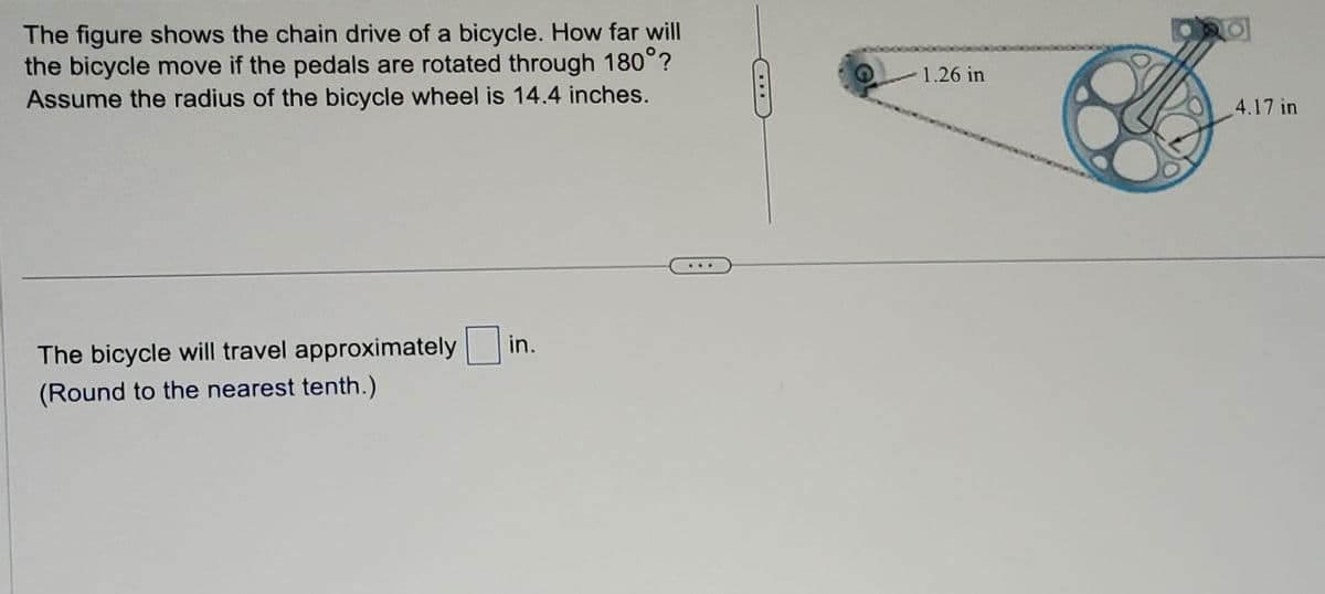 The figure shows the chain drive of a bicycle. How far will
the bicycle move if the pedals are rotated through 180°?
Assume the radius of the bicycle wheel is 14.4 inches.
The bicycle will travel approximately in.
(Round to the nearest tenth.)
1.26 in
pad
4.17 in