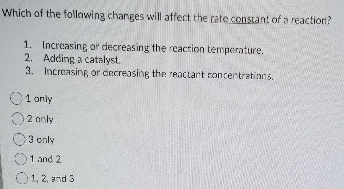 Which of the following changes will affect the rate constant of a reaction?
1. Increasing or decreasing the reaction temperature.
2. Adding a catalyst.
3. Increasing or decreasing the reactant concentrations.
O1 only
O 2 only
O3 only
1 and 2
O 1, 2, and 3
