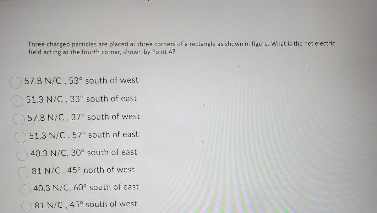 Three charged particles are placed at three corners of a rectangle as shown in figure. What is the net electric
field acting at the fourth corner, shown by Point A?
57.8 N/C, 53° south of west
51.3 N/C, 33° south of east
57.8 N/C, 37° south of west
51.3 N/C, 57° south of east
40.3 N/C, 30° south of east
81 N/C, 45° north of west
40.3 N/C, 60° south of east
81 N/C, 45° south of west