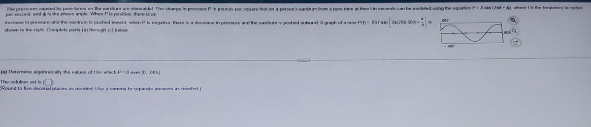 The pressures caused by pure tones on the eardrum are sinusoidal. The change in pressure P in pounds per square foot on a person's eardrum from a pure tone at time t in seconds can be modeled using the equation P = A sin (2xft+4), where f is the frequency in cycles
per second, and is the phase angle. When P is positive, there is an
increase in pressure and the eardrum is pushed inward, when P is negative, there is a decrease in pressure and the eardrum is pushed outward. A graph of a tone P(t) = .007 sin 2x(256.56)t +
shown to the right Complete parts (a) through (c) below.
(a) Determine algebraically the values of t for which P = 0 over [0, .005]
The solution set is
(Round to five decimal places as needed. Use a comma to separate answers as needed.)
is
007
007
005
S