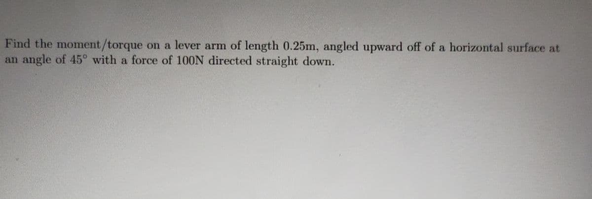 Find the moment/torque on a lever arm of length 0.25m, angled upward off of a horizontal surface at
an angle of 45° with a force of 100N directed straight down.