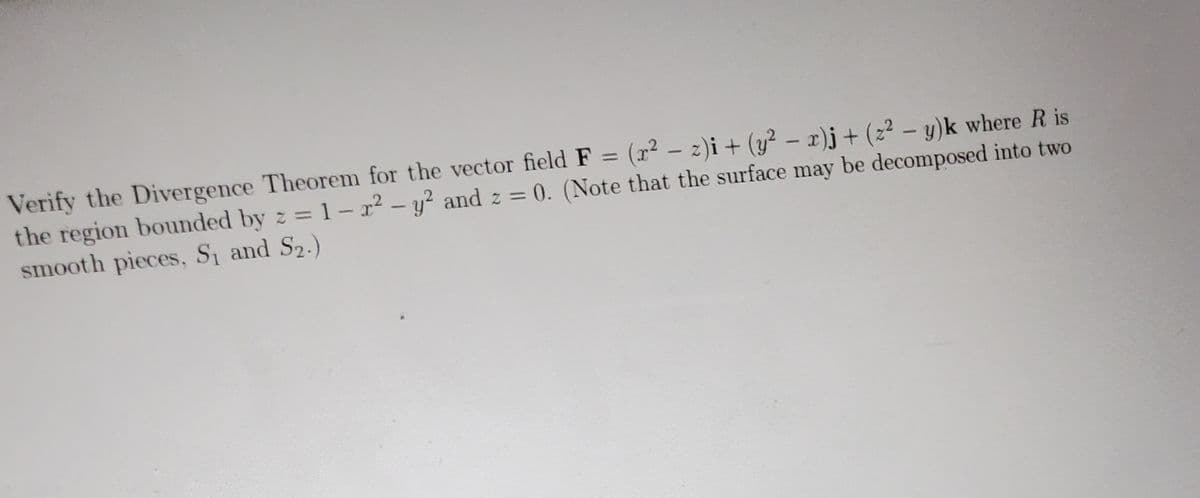 Verify the Divergence Theorem for the vector field F = (x² - z)i + (y² - x)j + (2²-y)k where R is
the region bounded by z = 1-r² - y² and z = 0. (Note that the surface may be decomposed into two
smooth pieces, S₁ and S₂.)