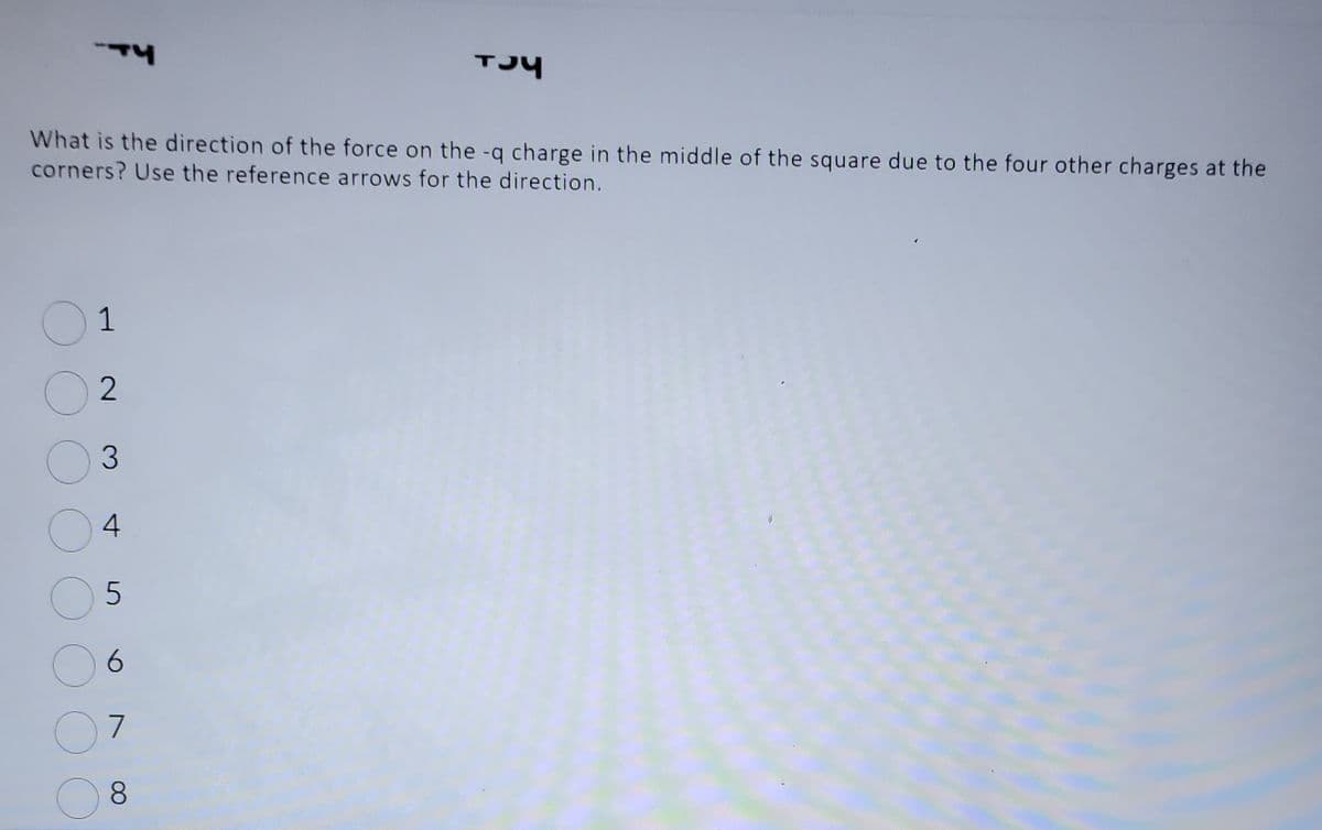 TY
What is the direction of the force on the -q charge in the middle of the square due to the four other charges at the
corners? Use the reference arrows for the direction.
01
2
3
O
4
5
6
7
TJY
8