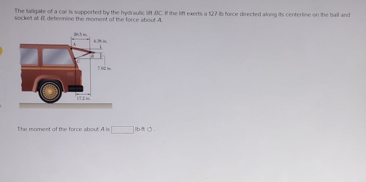 The tailgate of a car is supported by the hydraulic lift BC. If the lift exerts a 127-lb force directed along its centerline on the ball and
socket at B, determine the moment of the force about A.
20.5 in.
C
4.38 in.
B
17.2 in.
7.62 in.
The moment of the force about A is
lb-ft Ⓒ.