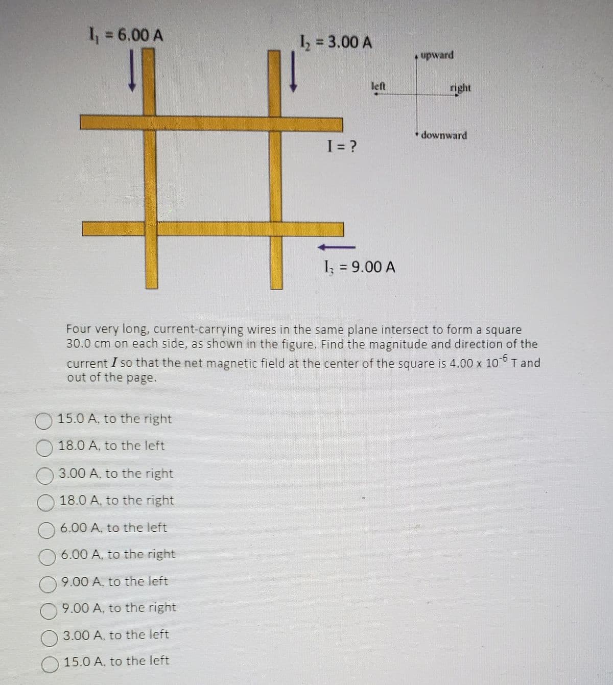 1₁ = 6.00 A
15.0 A, to the right
18.0 A, to the left
1₂ = 3.00 A
3.00 A, to the right
18.0 A, to the right
6.00 A, to the left
6.00 A, to the right
9.00 A, to the left
9.00 A, to the right
3.00 A, to the left
15.0 A. to the left
I = ?
left
I, = 9.00 A
upward
right
Four very long, current-carrying wires in the same plane intersect to form a square
30.0 cm on each side, as shown in the figure. Find the magnitude and direction of the
current I so that the net magnetic field at the center of the square is 4.00 x 106 T and
out of the page.
* downward