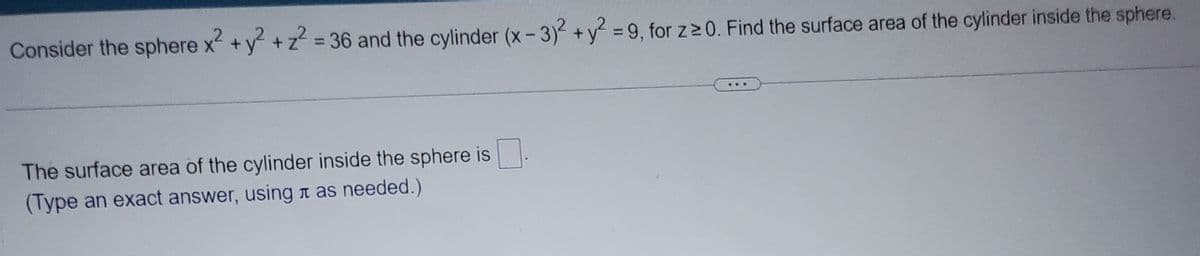 Consider the sphere x² + y² + z² = 36 and the cylinder (x-3)² + y² = 9, for z≥0. Find the surface area of the cylinder inside the sphere.
The surface area of the cylinder inside the sphere is
(Type an exact answer, using as needed.)