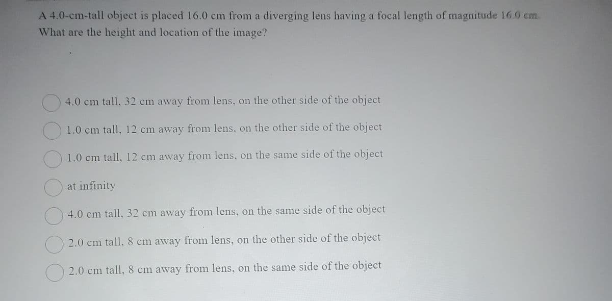 A 4.0-cm-tall object is placed 16.0 cm from a diverging lens having a focal length of magnitude 16.0 cm
What are the height and location of the image?
4.0 cm tall, 32 cm away from lens, on the other side of the object
1.0 cm tall, 12 cm away from lens, on the other side of the object
1.0 cm tall, 12 cm away from lens, on the same side of the object
at infinity
4.0 cm tall, 32 cm away from lens, on the same side of the object
2.0 cm tall, 8 cm away from lens, on the other side of the object
O2.0 cm tall, 8 cm away from lens, on the same side of the object