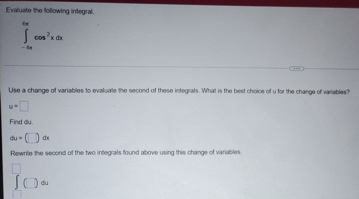 Evaluate the following integral.
2.
cos x dx
-4T
Use a change of variables to evaluate the second of these integrals. What is the best choice of u for the change of variables?
Find du.
du =
dx
%3D
Rewrite the second of the two integrals found above using this change of variables.
du
