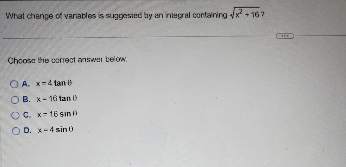 What change of variables is suggested by an integral containing √√x2² +16?
Choose the correct answer below.
A. x = 4 tan 0
O B. x= 16 tan 0
OC. x = 16 sin 0
OD. x 4 sin 0