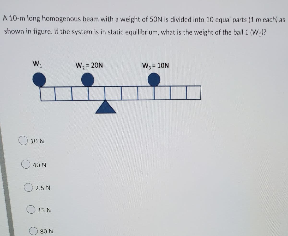 A 10-m long homogenous beam with a weight of 50N is divided into 10 equal parts (1 m each) as
shown in figure. If the system is in static equilibrium, what is the weight of the ball 1 (W,)?
W1
W2 = 20N
W3 = 10N
10 N
O 40 N
2.5 N
15 N
80 N
