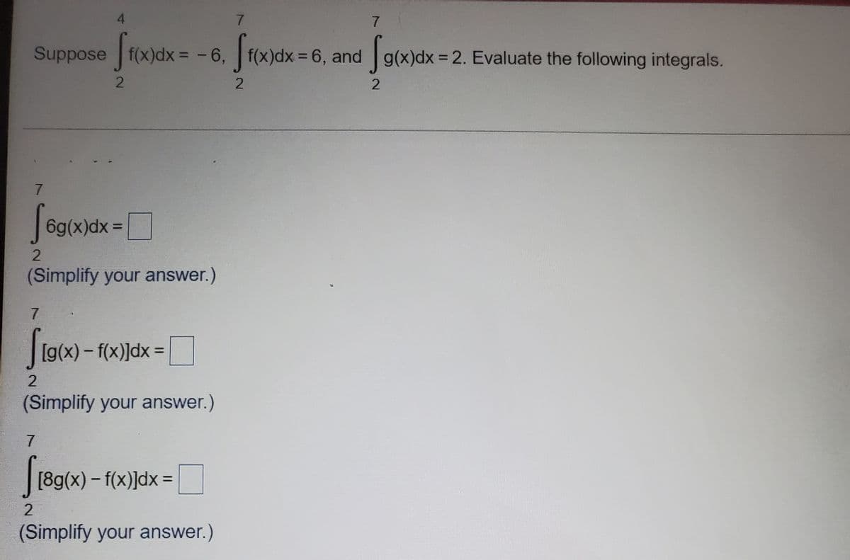 4.
7.
7
Suppose f(x)dx =-6, f(x)dx = 6, and g(x)dx = 2. Evaluate the following integrals.
Saman
%3D
7
| 6g(x)dx =
(Simplify your answer.)
7.
[g(x)-f(x)]dx =
(Simplify your answer.)
7.
[89(x) - f(x)]dx =
%3D
(Simplify your answer.)
