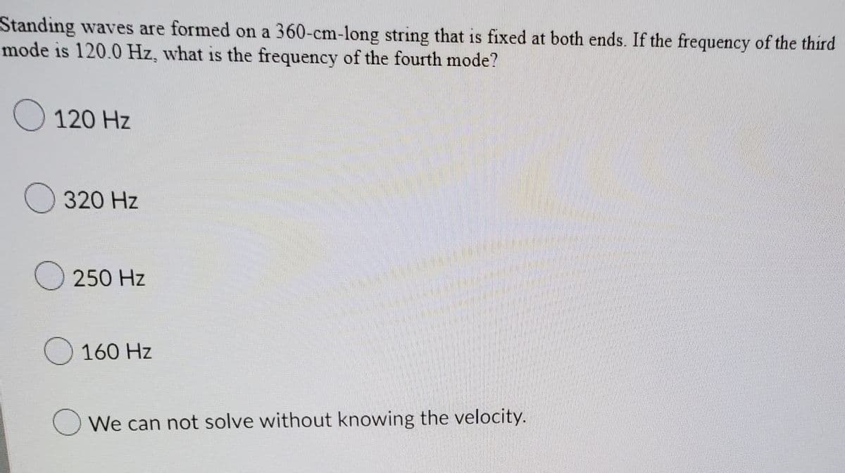 Standing waves are formed on a 360-cm-long string that is fixed at both ends. If the frequency of the third
mode is 120.0 Hz, what is the frequency of the fourth mode?
O 120 Hz
320 Hz
O 250 Hz
O 160 Hz
We can not solve without knowing the velocity.
