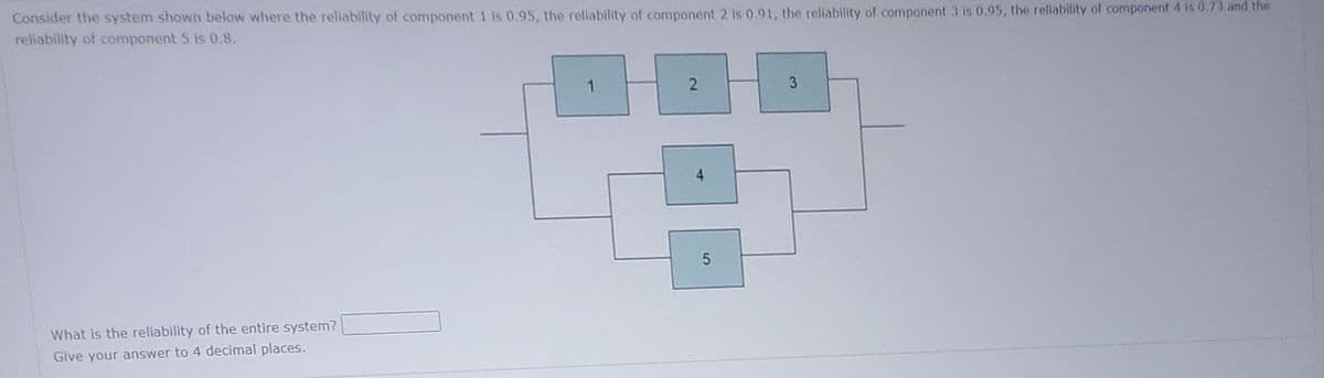 Consider the system shown below where the reliability of component 1 is 0.95, the reliability of component 2 is 0.91, the reliability of component 3 is 0.95, the reliability of component 4 is 0.73 and the
reliability of component 5 is 0.8.
What is the reliability of the entire system?
Give your answer to 4 decimal places.
1
2
3
3
4
2
5