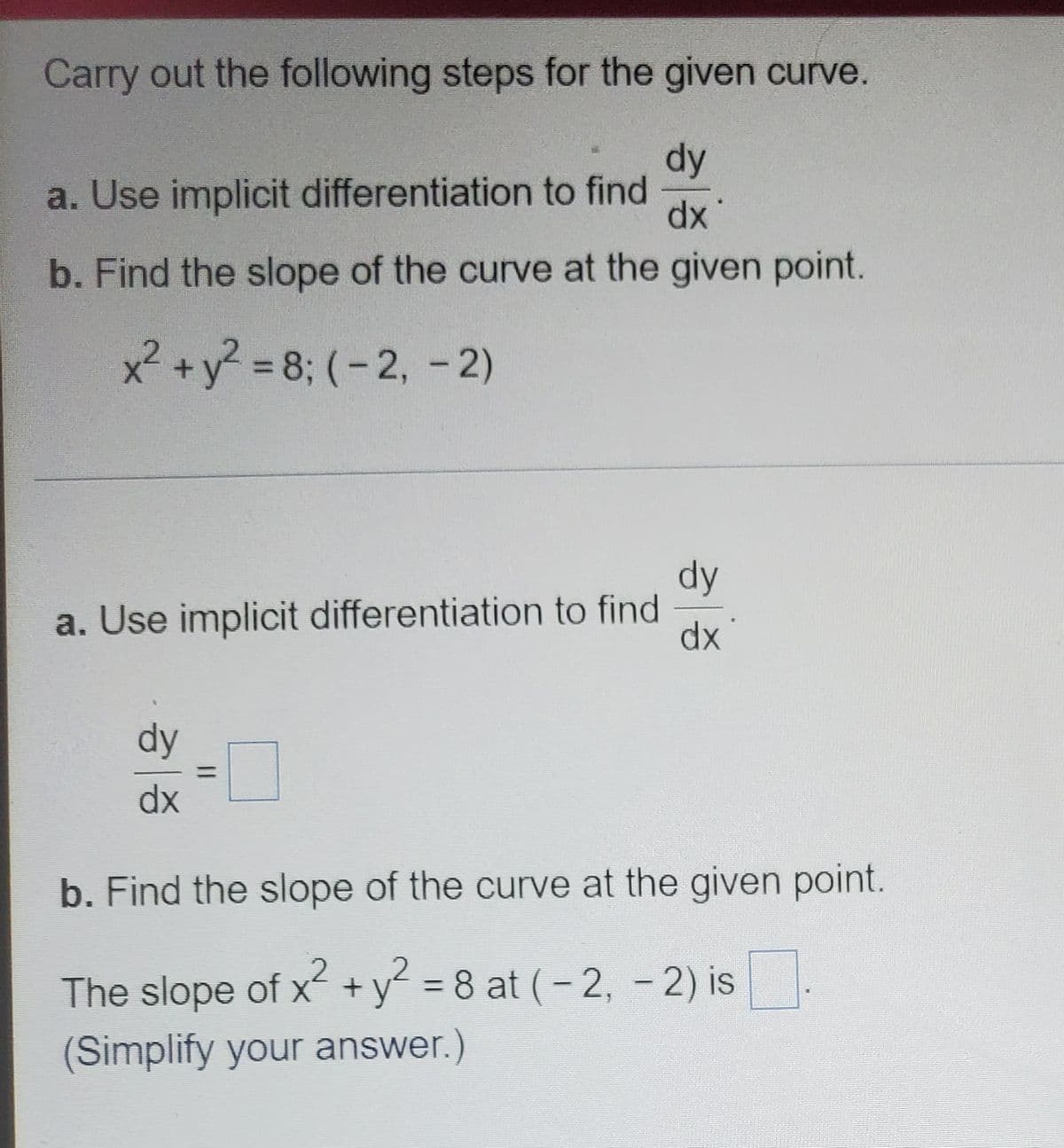 Carry out the following steps for the given curve.
dy
a. Use implicit differentiation to find
xp
b. Find the slope of the curve at the given point.
x² +y? = 8; (-2, -2)
dy
a. Use implicit differentiation to find
dx
dy
%3D
dx
b. Find the slope of the curve at the given point.
The slope of x+y = 8 at (- 2, - 2) is
%3D
(Simplify your answer.)
